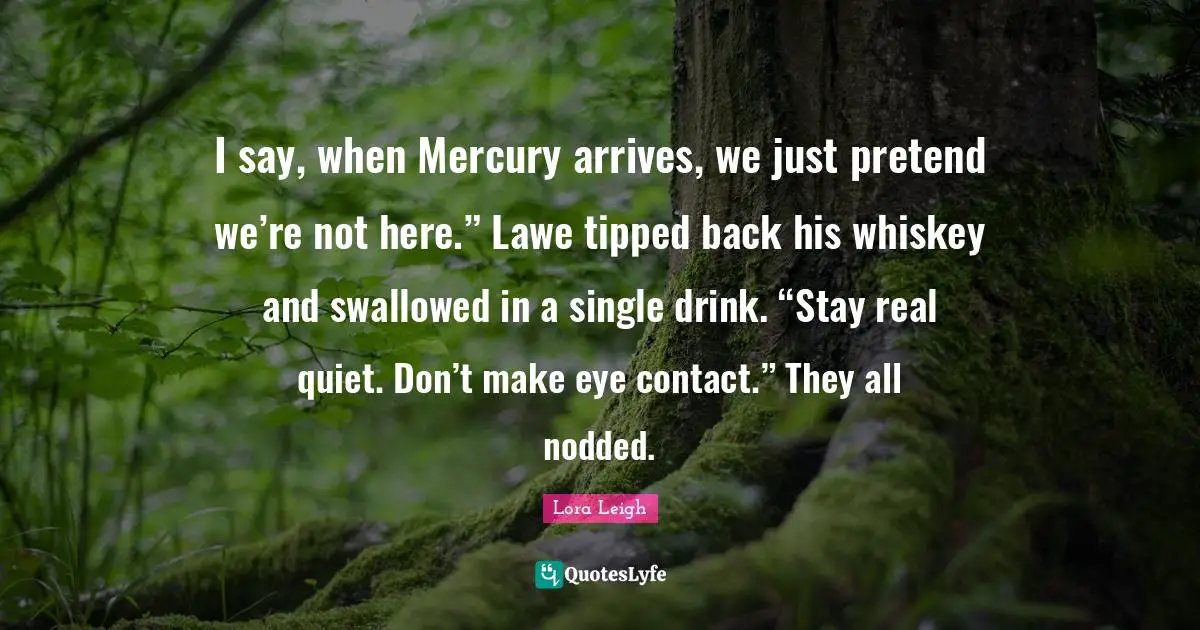 I say, when Mercury arrives, we just pretend we’re not here.” Lawe tipped back his whiskey and swallowed in a single drink. “Stay real quiet. Don’t make eye contact.” They all nodded.