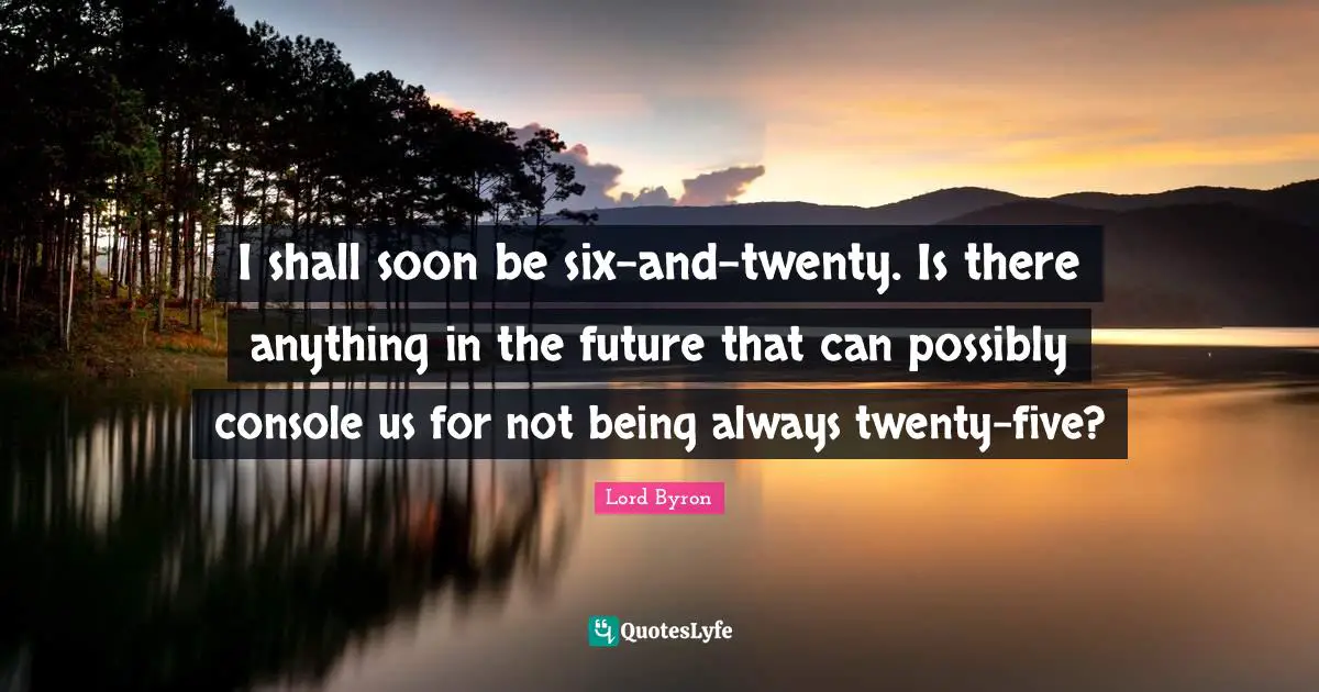 I shall soon be six-and-twenty. Is there anything in the future that can possibly console us for not being always twenty-five?