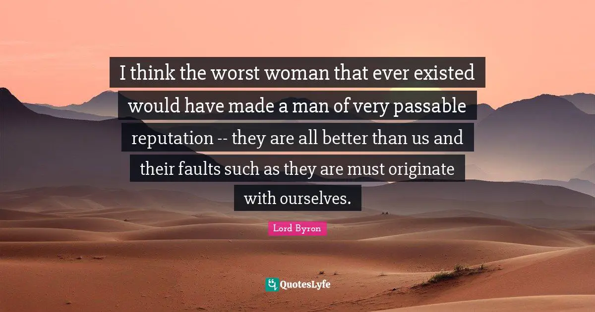 I think the worst woman that ever existed would have made a man of very passable reputation -- they are all better than us and their faults such as they are must originate with ourselves.