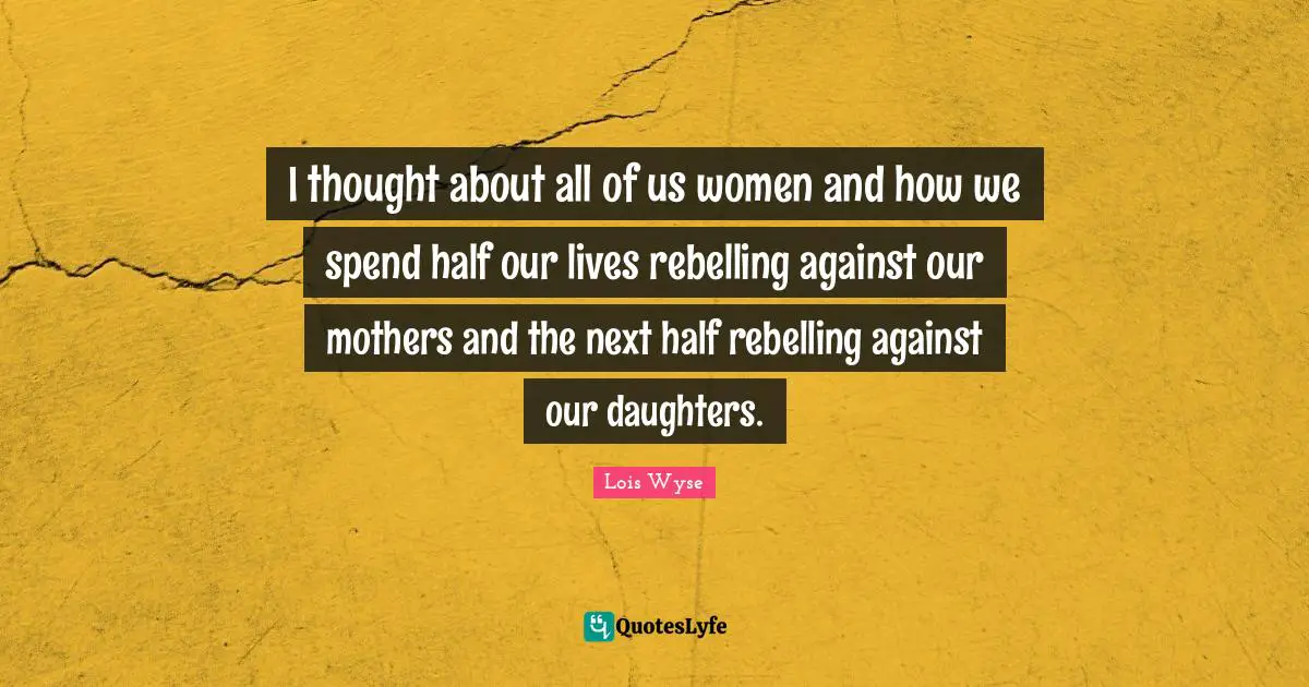 I thought about all of us women and how we spend half our lives rebelling against our mothers and the next half rebelling against our daughters.