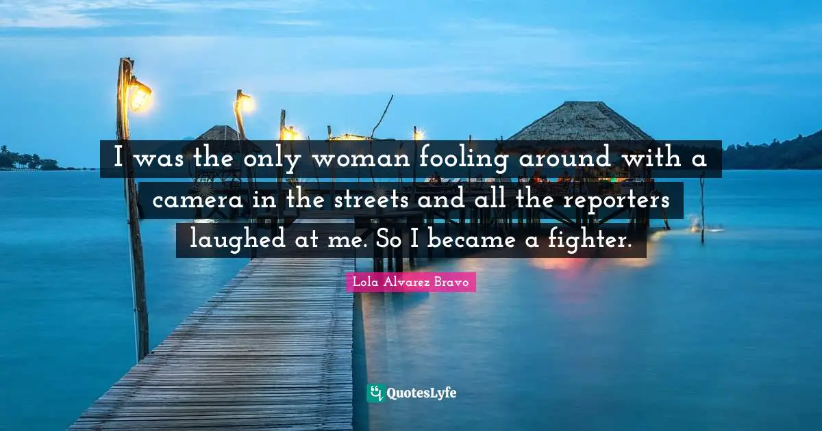 I was the only woman fooling around with a camera in the streets and all the reporters laughed at me. So I became a fighter.