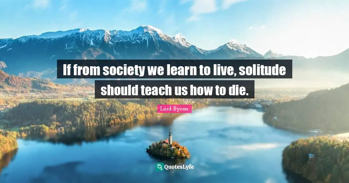 If from society we learn to live, solitude should teach us how to die.