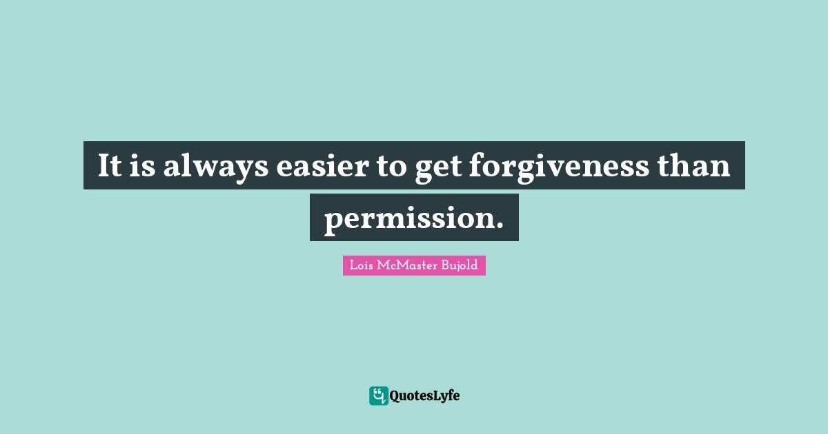 It is always easier to get forgiveness than permission.