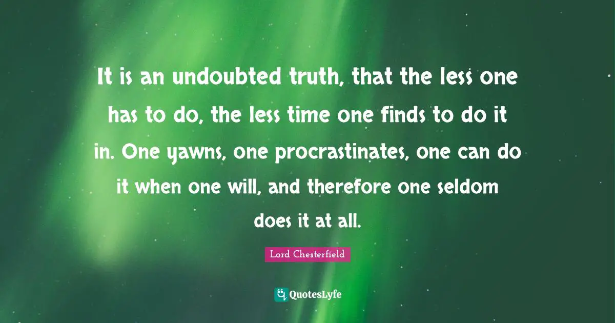 It is an undoubted truth, that the less one has to do, the less time one finds to do it in. One yawns, one procrastinates, one can do it when one will, and therefore one seldom does it at all.