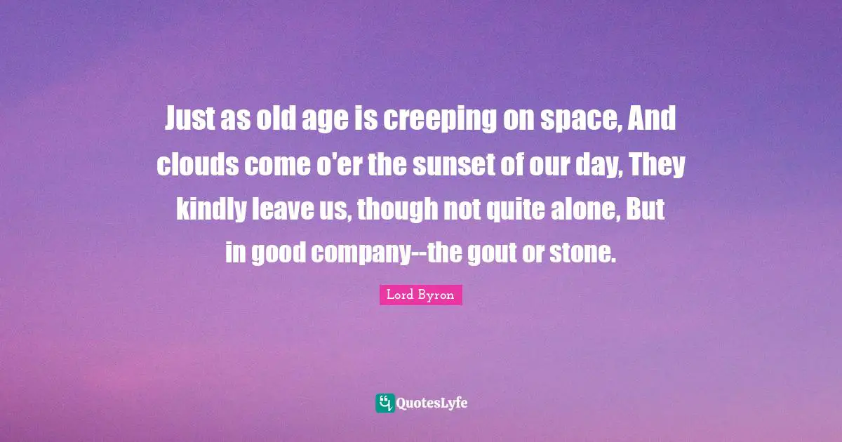 Just as old age is creeping on space, And clouds come o'er the sunset of our day, They kindly leave us, though not quite alone, But in good company--the gout or stone.