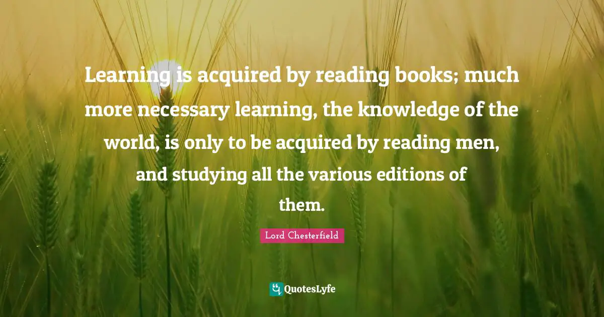 Lord Chesterfield Quotes: "Learning is acquired by reading books; much more necessary learning, the knowledge of the world, is only to be acquired by reading men, and studying all the various editions of them."
