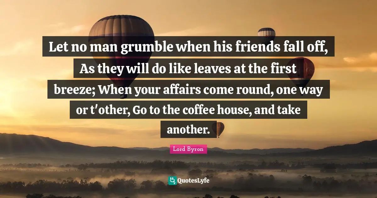 Let no man grumble when his friends fall off, As they will do like leaves at the first breeze; When your affairs come round, one way or t'other, Go to the coffee house, and take another.
