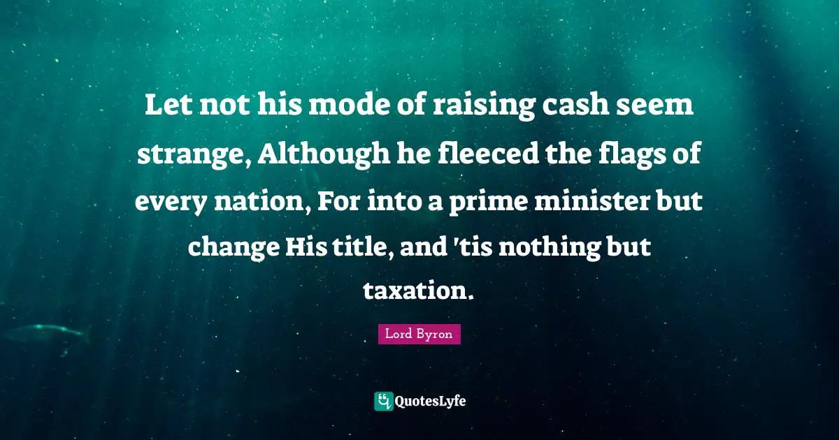 Let not his mode of raising cash seem strange, Although he fleeced the flags of every nation, For into a prime minister but change His title, and 'tis nothing but taxation.