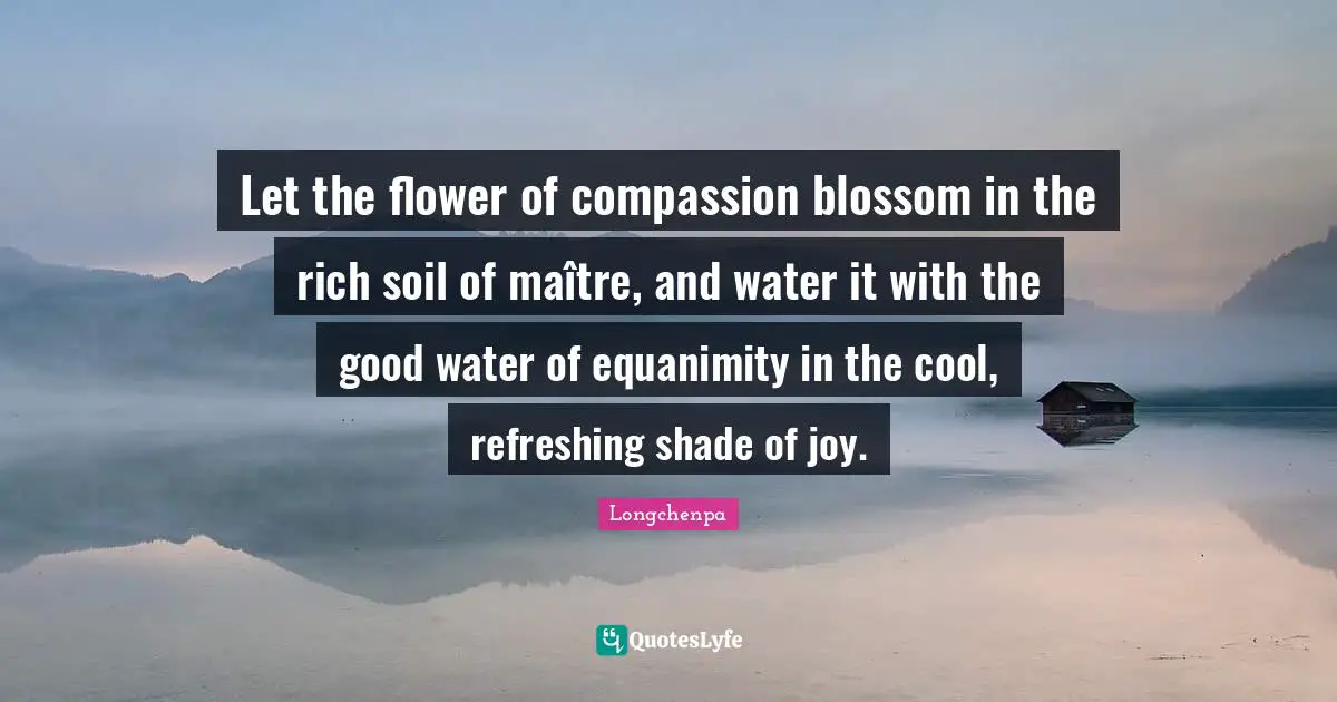 Refreshing Quotes: "Let the flower of compassion blossom in the rich soil of maître, and water it with the good water of equanimity in the cool, refreshing shade of joy."