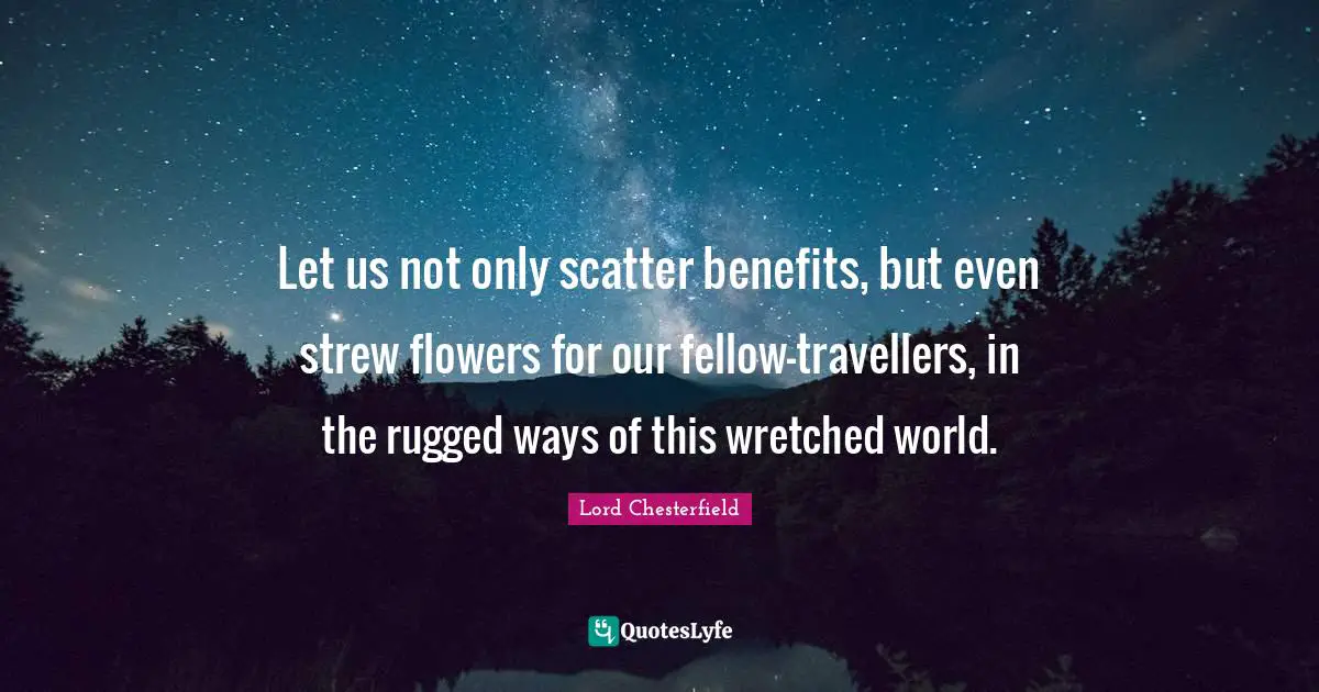 Let us not only scatter benefits, but even strew flowers for our fellow-travellers, in the rugged ways of this wretched world.
