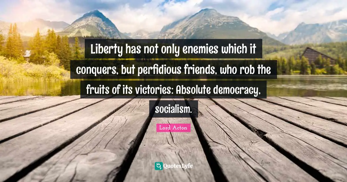 Lord Acton Quotes: "Liberty has not only enemies which it conquers, but perfidious friends, who rob the fruits of its victories: Absolute democracy, socialism."