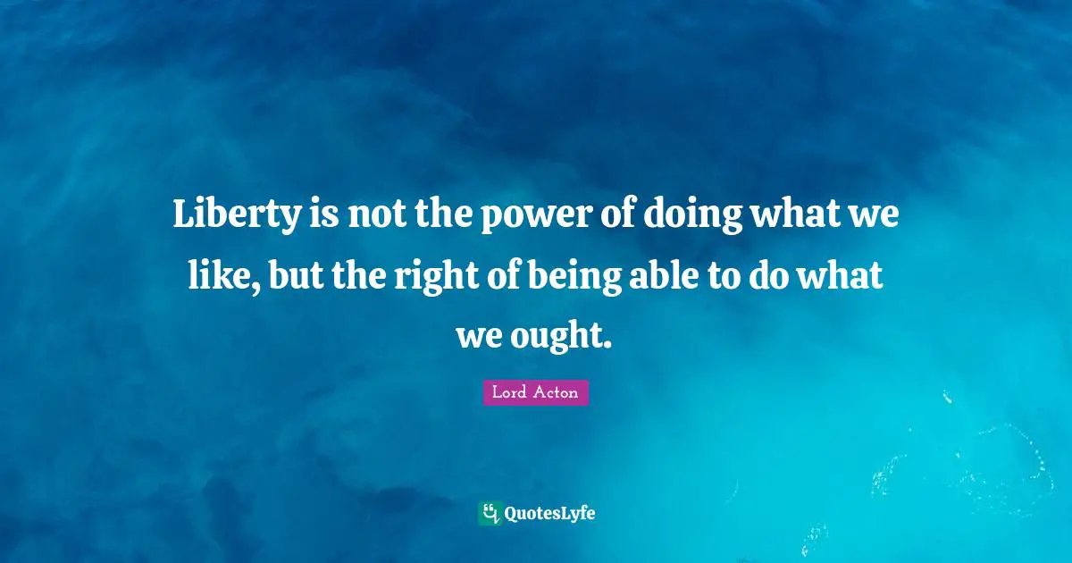 Lord Acton Quotes: "Liberty is not the power of doing what we like, but the right of being able to do what we ought."
