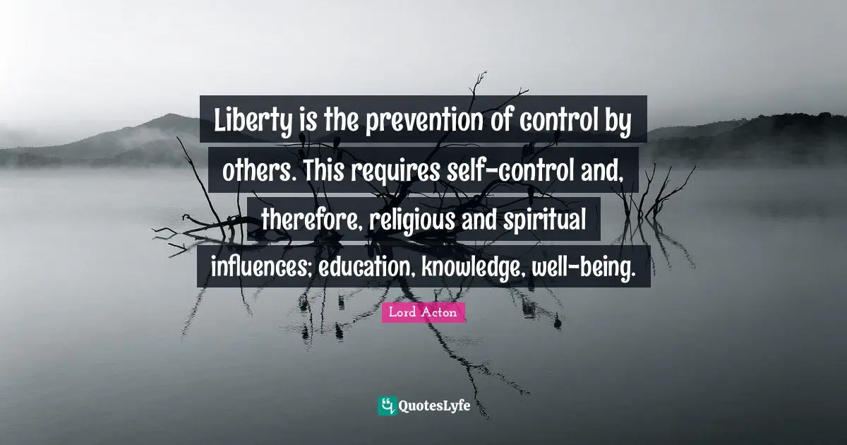 Liberty is the prevention of control by others. This requires self-control and, therefore, religious and spiritual influences; education, knowledge, well-being.