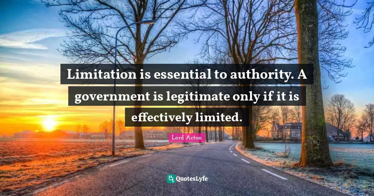 Lord Acton Quotes: "Limitation is essential to authority. A government is legitimate only if it is effectively limited."