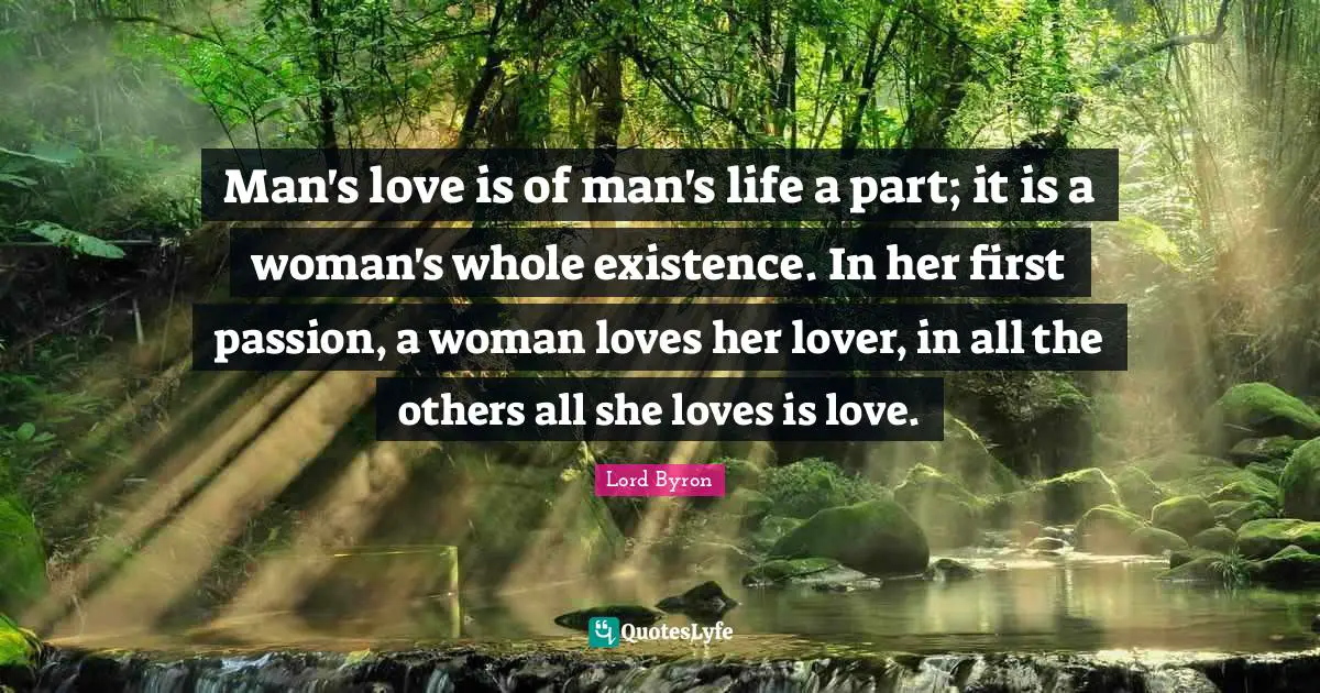 Man's love is of man's life a part; it is a woman's whole existence. In her first passion, a woman loves her lover, in all the others all she loves is love.