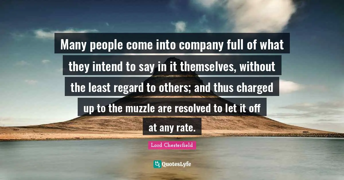 Many people come into company full of what they intend to say in it themselves, without the least regard to others; and thus charged up to the muzzle are resolved to let it off at any rate.