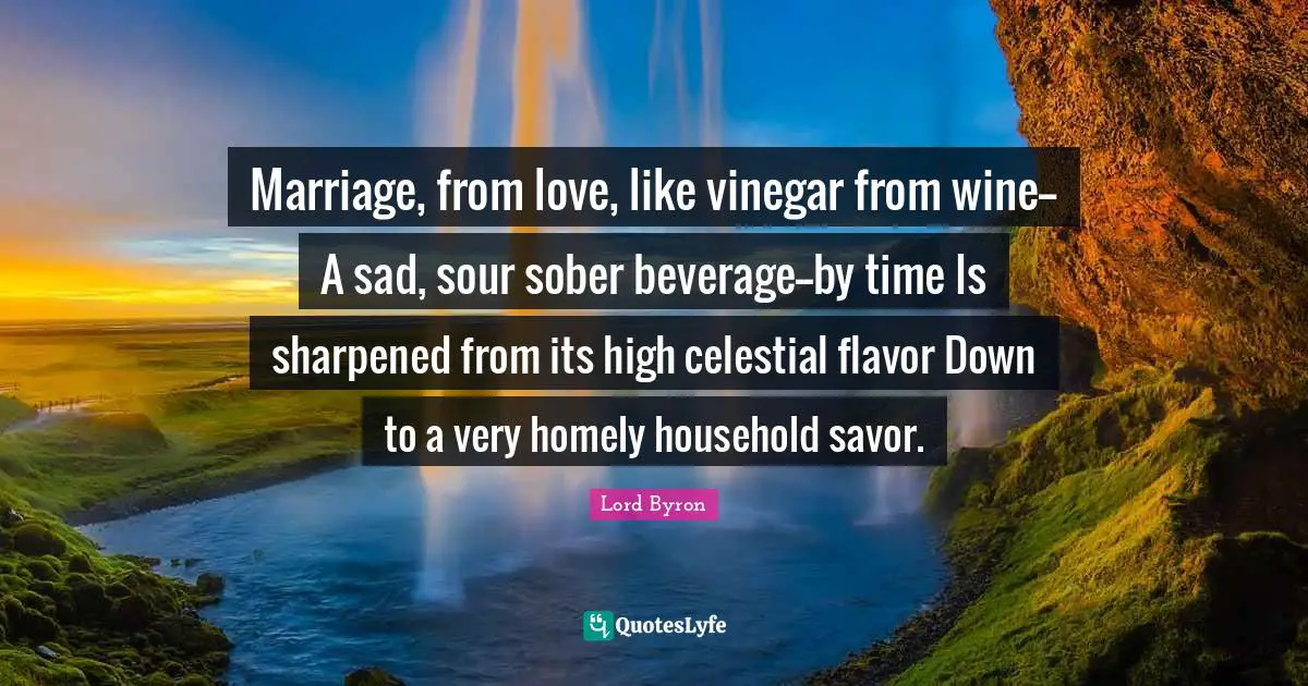 Marriage, from love, like vinegar from wine-- A sad, sour sober beverage--by time Is sharpened from its high celestial flavor Down to a very homely household savor.