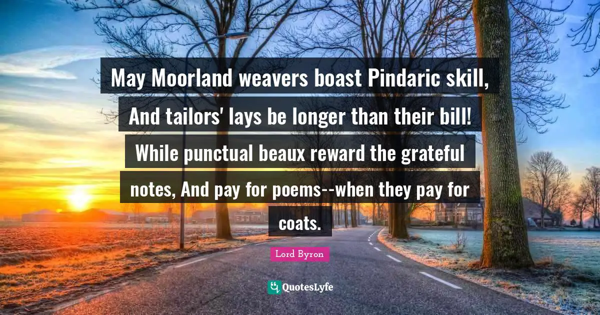 May Moorland weavers boast Pindaric skill, And tailors' lays be longer than their bill! While punctual beaux reward the grateful notes, And pay for poems--when they pay for coats.