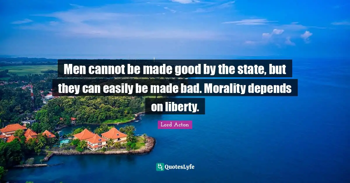 Lord Acton Quotes: "Men cannot be made good by the state, but they can easily be made bad. Morality depends on liberty."