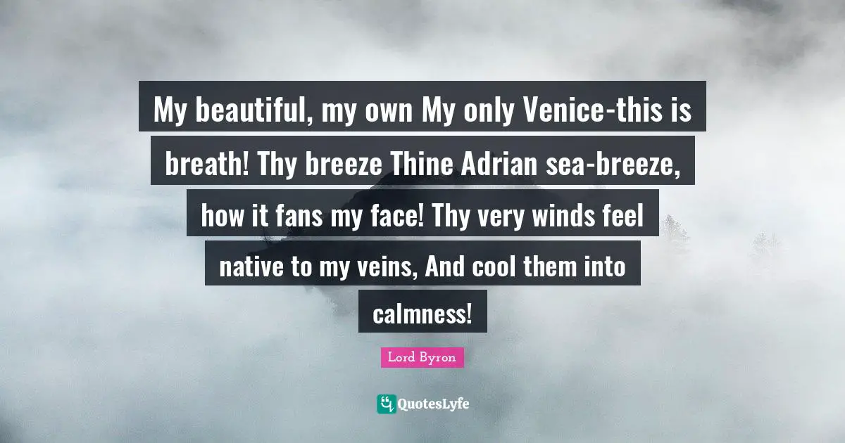 My beautiful, my own My only Venice-this is breath! Thy breeze Thine Adrian sea-breeze, how it fans my face! Thy very winds feel native to my veins, And cool them into calmness!