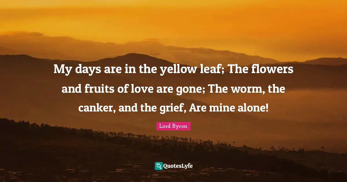 My days are in the yellow leaf; The flowers and fruits of love are gone; The worm, the canker, and the grief, Are mine alone!
