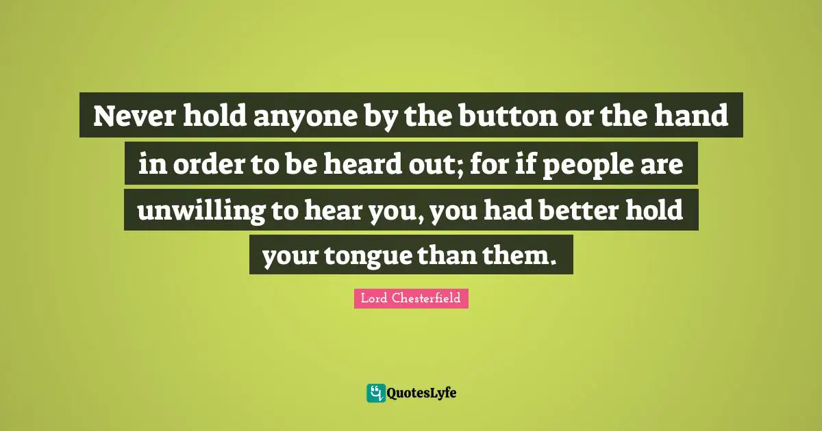 Never hold anyone by the button or the hand in order to be heard out; for if people are unwilling to hear you, you had better hold your tongue than them.