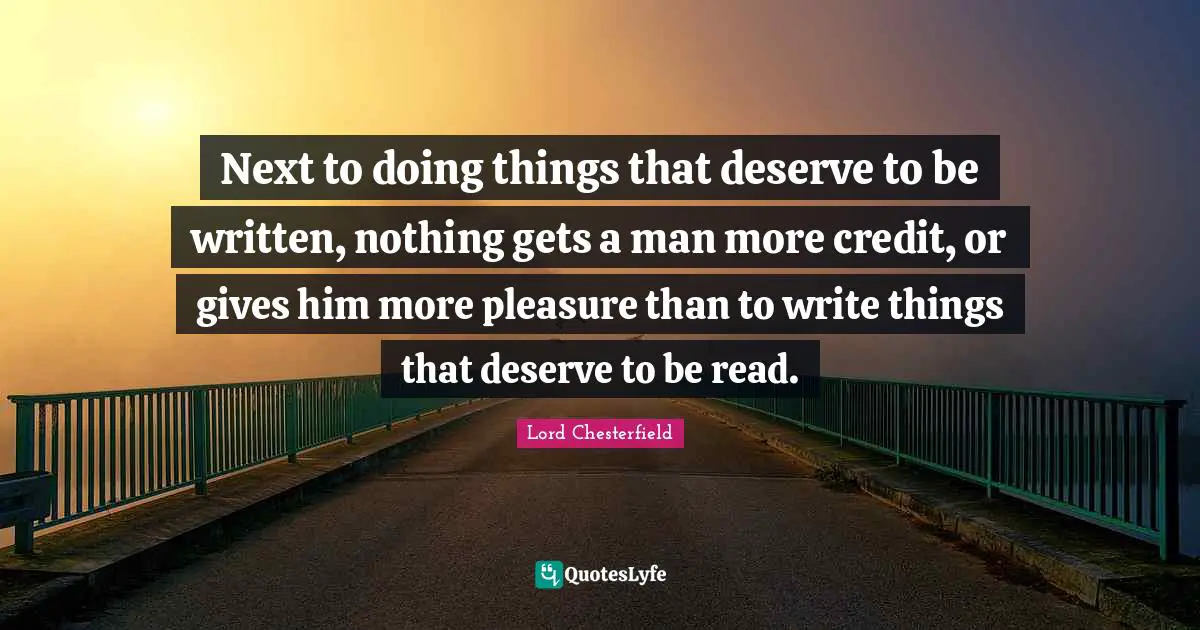Next to doing things that deserve to be written, nothing gets a man more credit, or gives him more pleasure than to write things that deserve to be read.