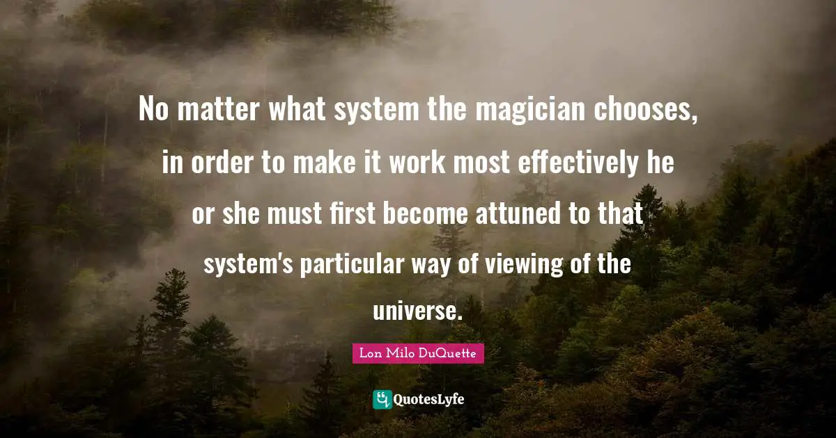 No matter what system the magician chooses, in order to make it work most effectively he or she must first become attuned to that system's particular way of viewing of the universe.