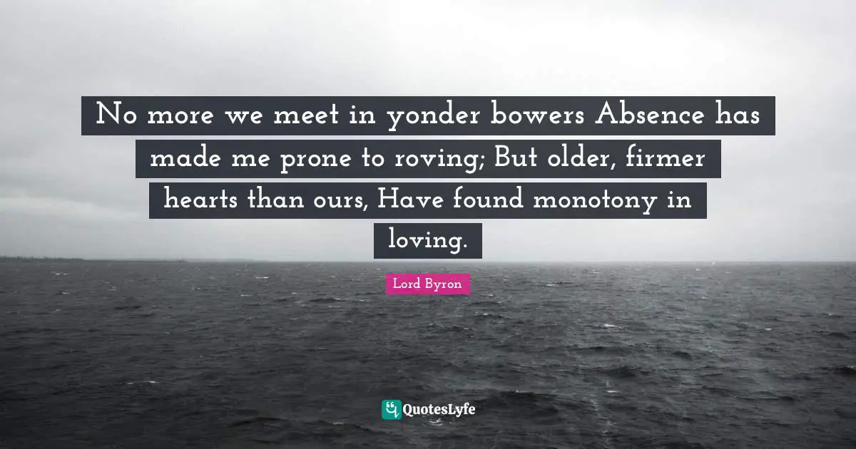No more we meet in yonder bowers Absence has made me prone to roving; But older, firmer hearts than ours, Have found monotony in loving.