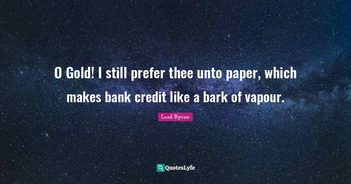 O Gold! I still prefer thee unto paper, which makes bank credit like a bark of vapour.