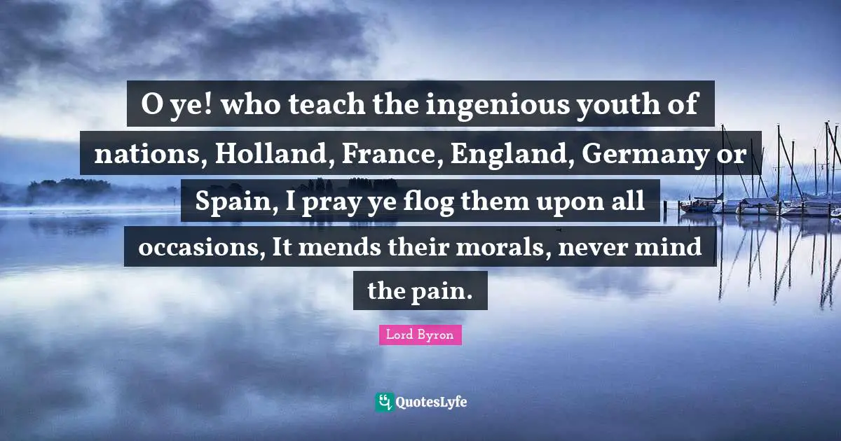 O ye! who teach the ingenious youth of nations, Holland, France, England, Germany or Spain, I pray ye flog them upon all occasions, It mends their morals, never mind the pain.