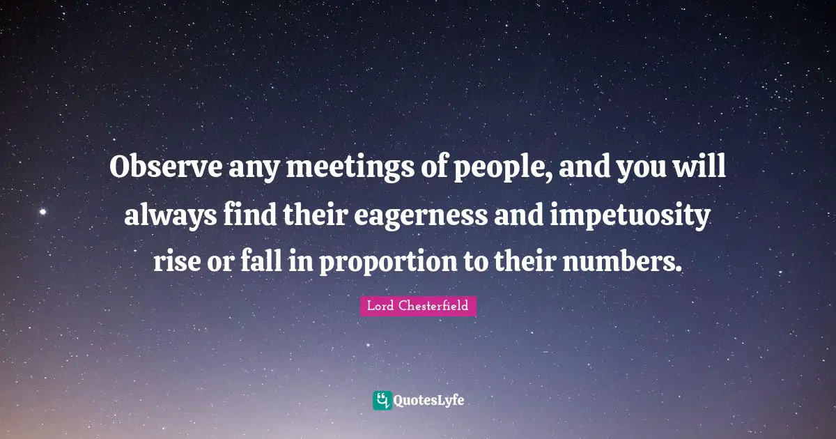 Lord Chesterfield Quotes: "Observe any meetings of people, and you will always find their eagerness and impetuosity rise or fall in proportion to their numbers."