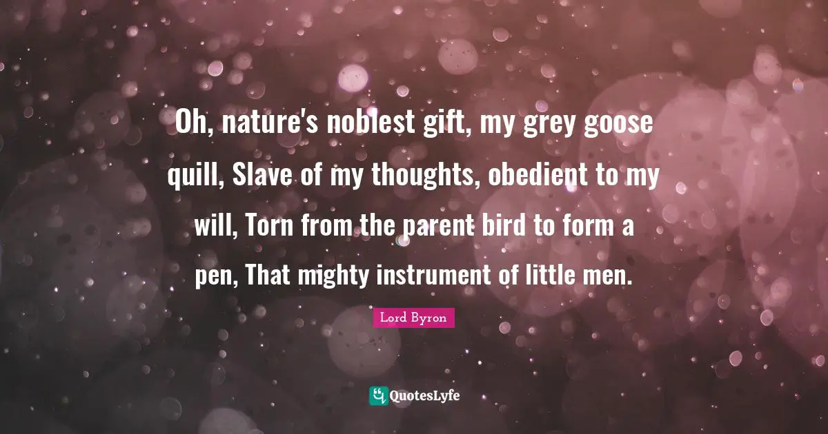 Oh, nature's noblest gift, my grey goose quill, Slave of my thoughts, obedient to my will, Torn from the parent bird to form a pen, That mighty instrument of little men.