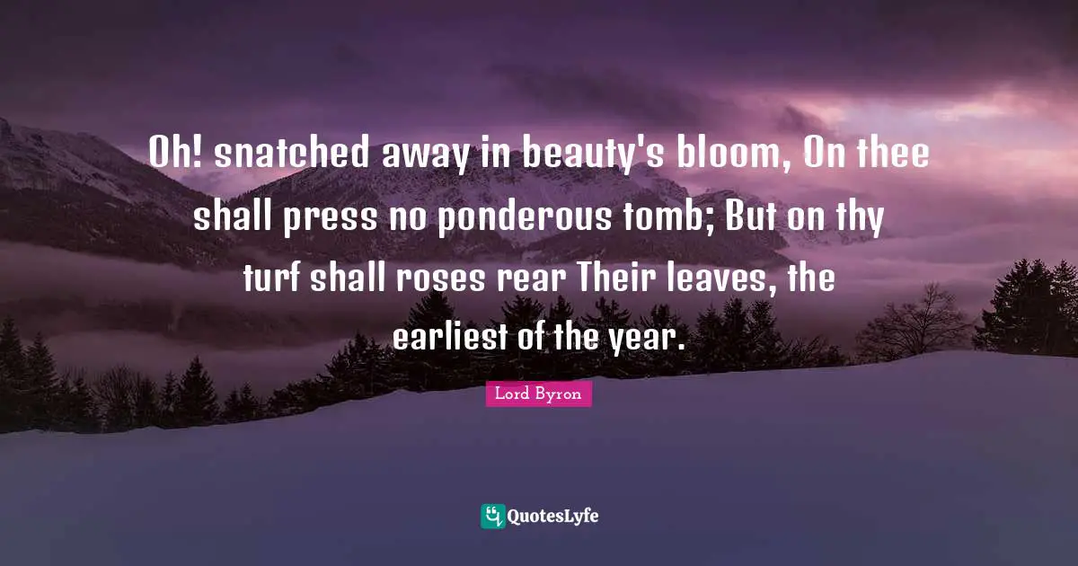 Oh! snatched away in beauty's bloom, On thee shall press no ponderous tomb; But on thy turf shall roses rear Their leaves, the earliest of the year.