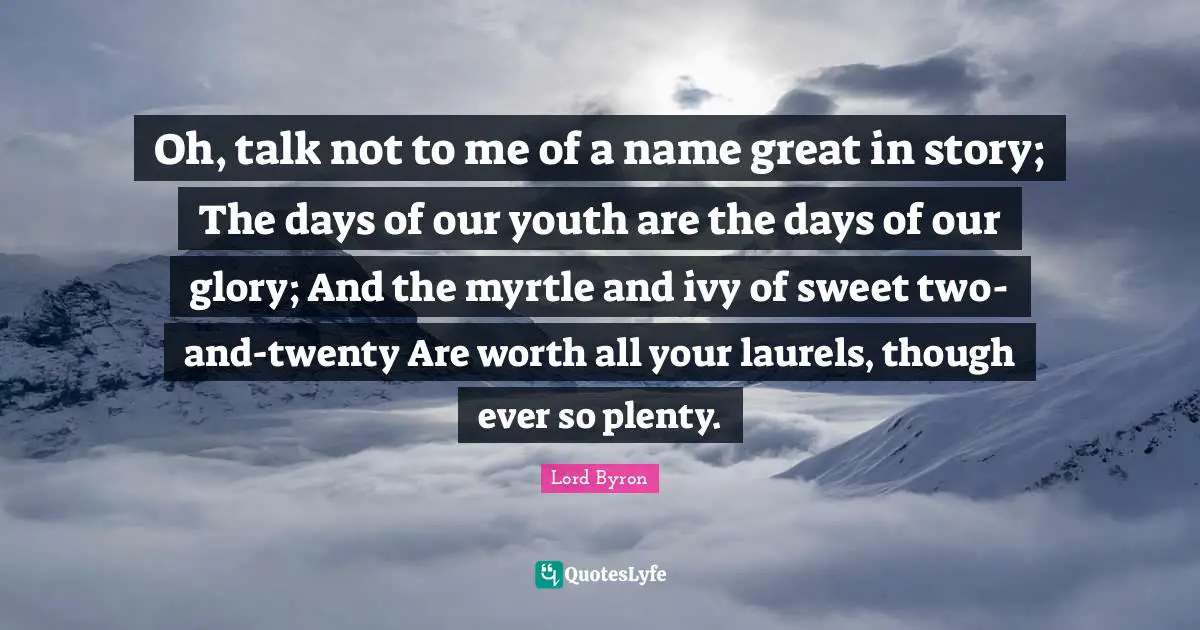 Oh, talk not to me of a name great in story; The days of our youth are the days of our glory; And the myrtle and ivy of sweet two-and-twenty Are worth all your laurels, though ever so plenty.