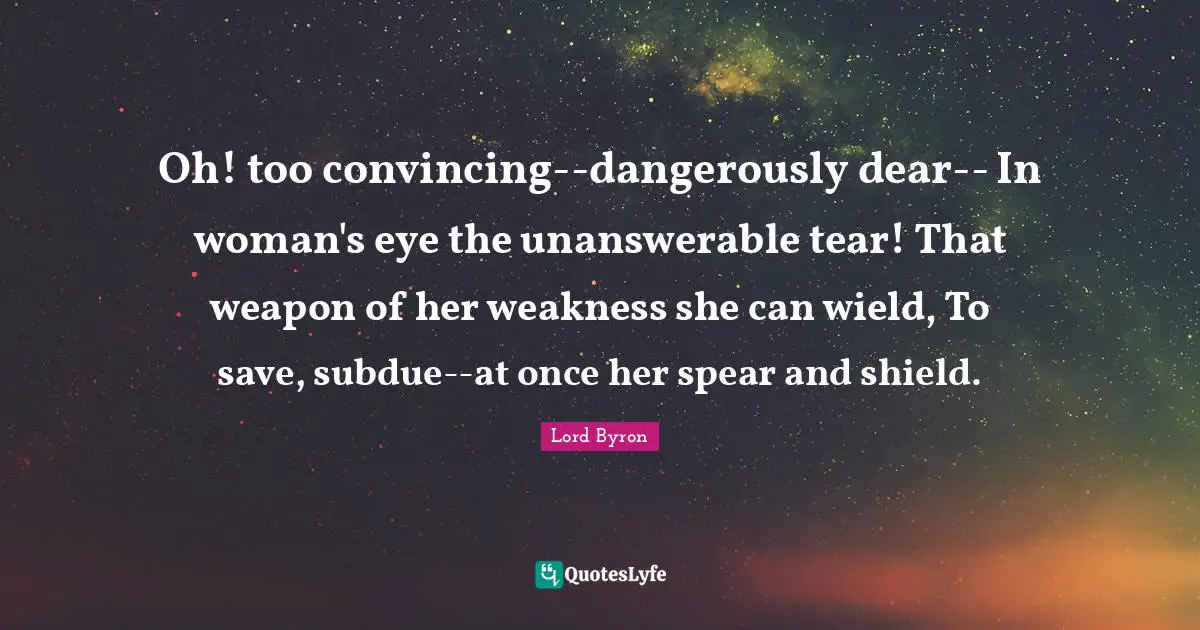 Oh! too convincing--dangerously dear-- In woman's eye the unanswerable tear! That weapon of her weakness she can wield, To save, subdue--at once her spear and shield.