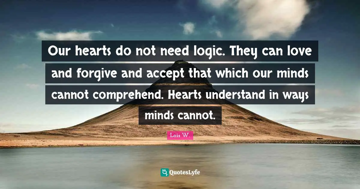 Our hearts do not need logic. They can love and forgive and accept that which our minds cannot comprehend. Hearts understand in ways minds cannot.