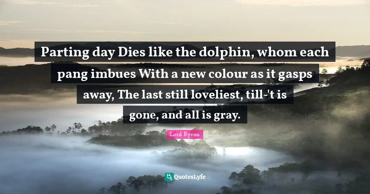Parting day Dies like the dolphin, whom each pang imbues With a new colour as it gasps away, The last still loveliest, till-'t is gone, and all is gray.