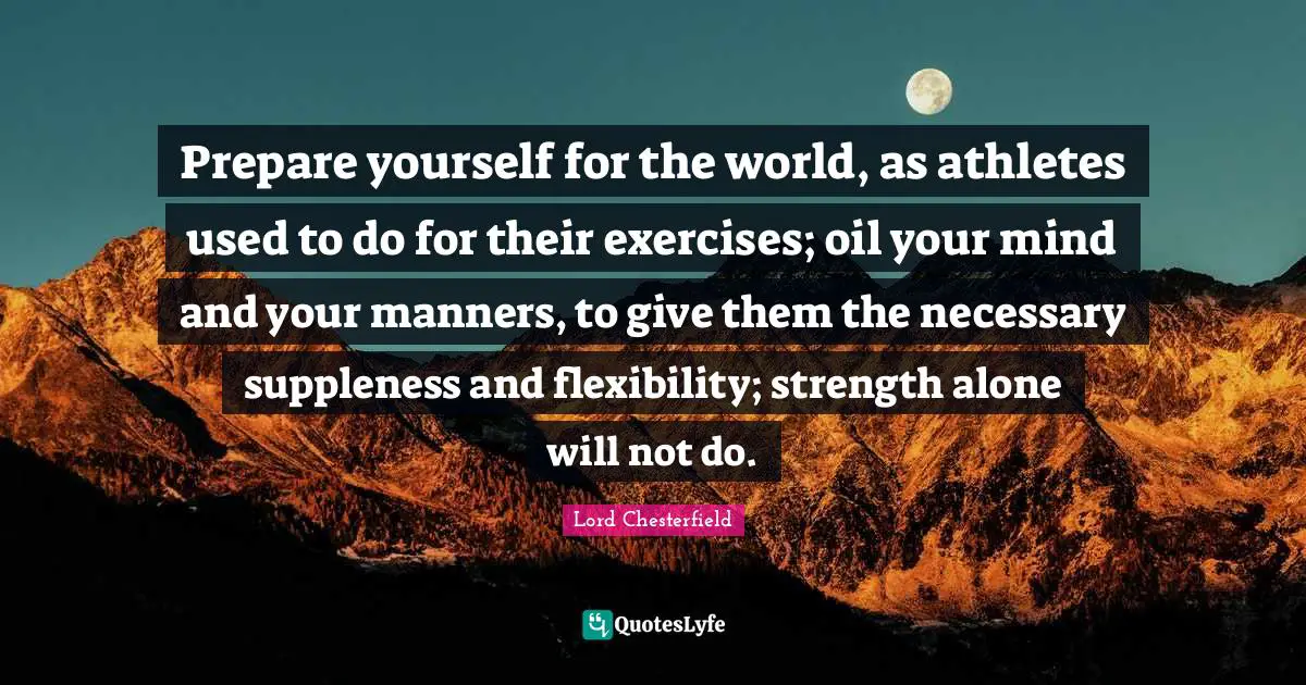 Prepare yourself for the world, as athletes used to do for their exercises; oil your mind and your manners, to give them the necessary suppleness and flexibility; strength alone will not do.