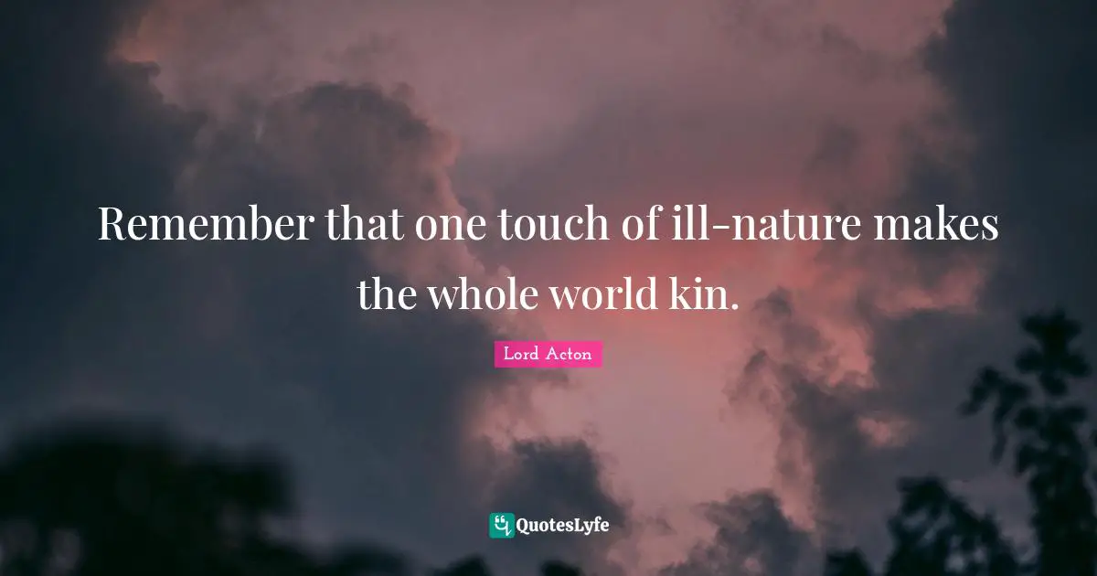 Remember that one touch of ill-nature makes the whole world kin.