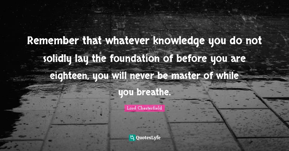 Remember that whatever knowledge you do not solidly lay the foundation of before you are eighteen, you will never be master of while you breathe.