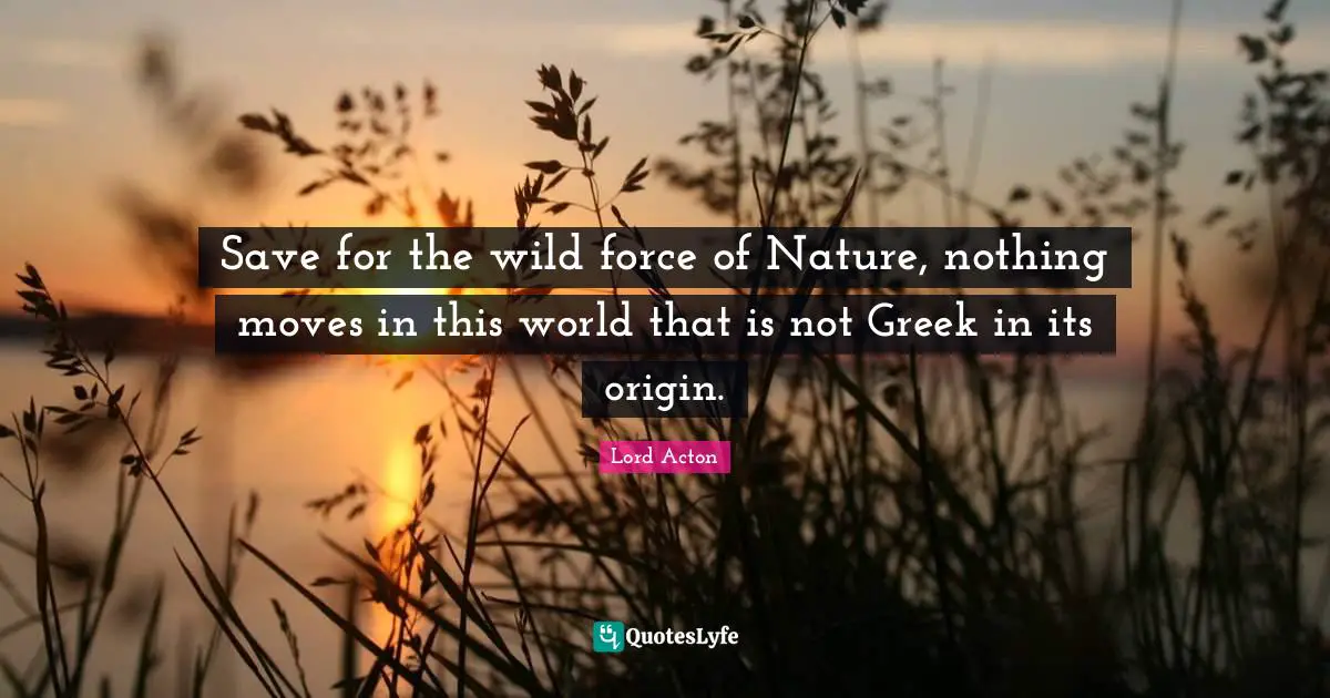 Save for the wild force of Nature, nothing moves in this world that is not Greek in its origin.