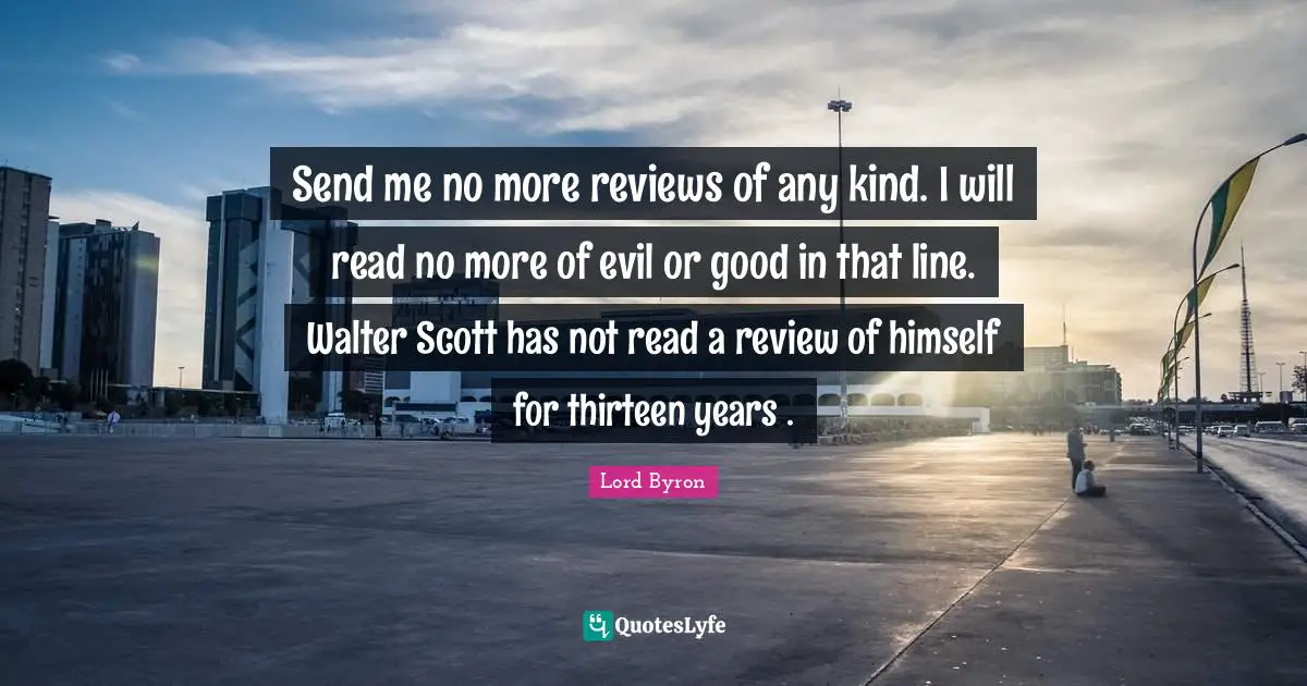 Send me no more reviews of any kind. I will read no more of evil or good in that line. Walter Scott has not read a review of himself for thirteen years .
