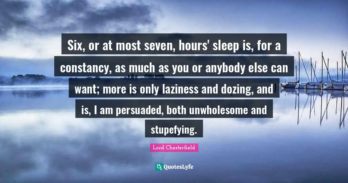 Six, or at most seven, hours' sleep is, for a constancy, as much as you or anybody else can want; more is only laziness and dozing, and is, I am persuaded, both unwholesome and stupefying.