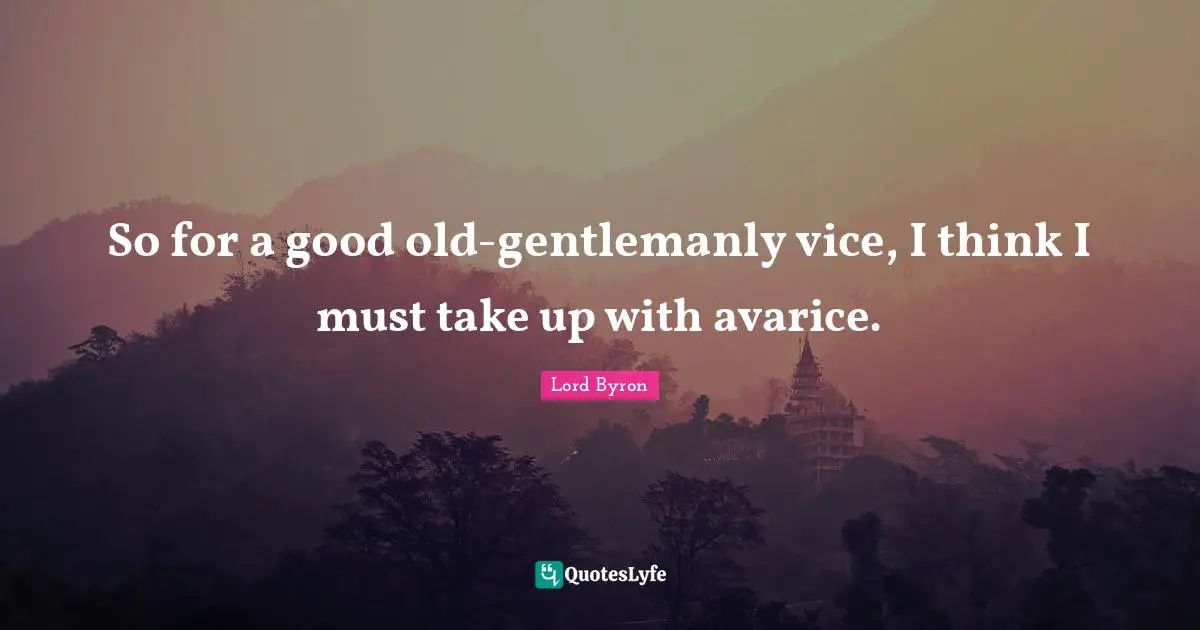 So for a good old-gentlemanly vice, I think I must take up with avarice.