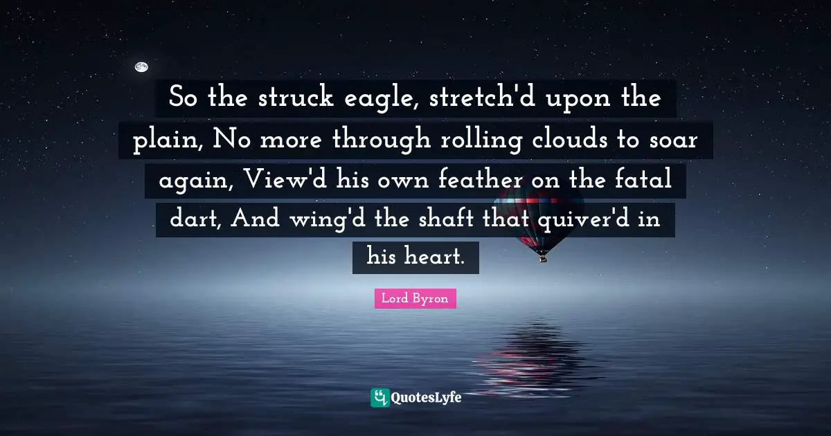 So the struck eagle, stretch'd upon the plain, No more through rolling clouds to soar again, View'd his own feather on the fatal dart, And wing'd the shaft that quiver'd in his heart.