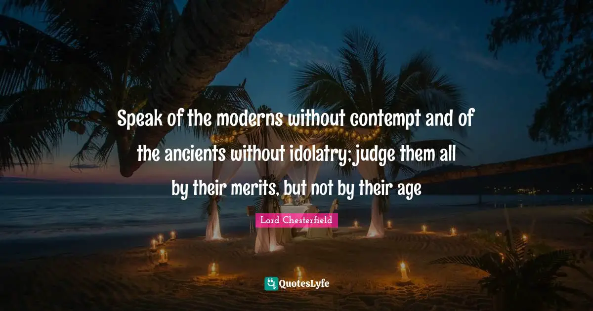 Lord Chesterfield Quotes: "Speak of the moderns without contempt and of the ancients without idolatry; judge them all by their merits, but not by their age"