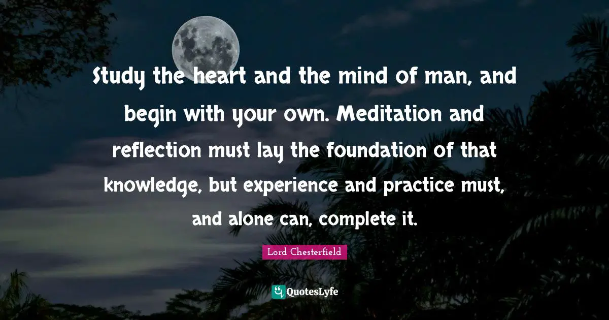 Study the heart and the mind of man, and begin with your own. Meditation and reflection must lay the foundation of that knowledge, but experience and practice must, and alone can, complete it.