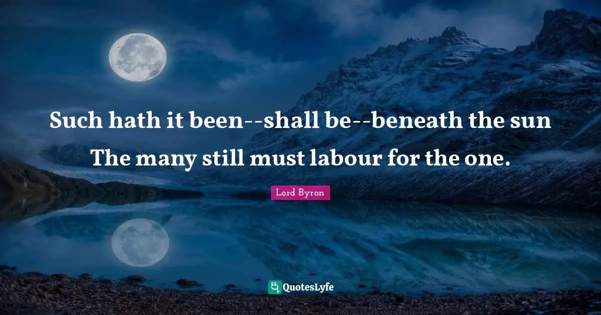 Such hath it been--shall be--beneath the sun The many still must labour for the one.