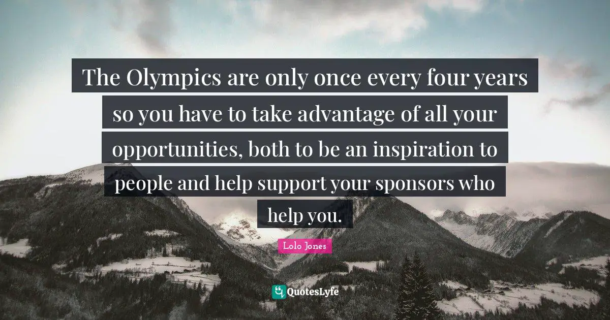 The Olympics are only once every four years so you have to take advantage of all your opportunities, both to be an inspiration to people and help support your sponsors who help you.